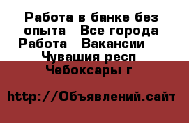 Работа в банке без опыта - Все города Работа » Вакансии   . Чувашия респ.,Чебоксары г.